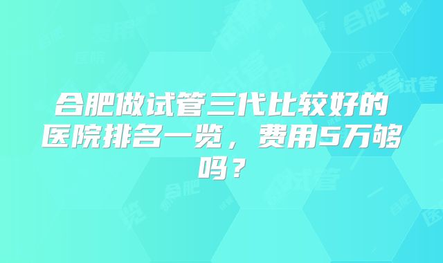 合肥做试管三代比较好的医院排名一览，费用5万够吗？