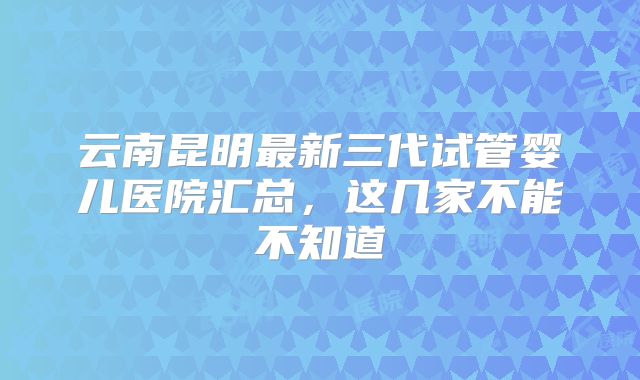 云南昆明最新三代试管婴儿医院汇总,这几家不能不知道