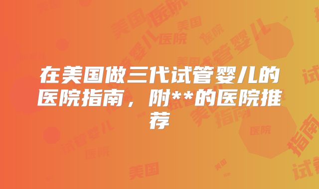 在美国做三代试管婴儿的医院指南，附**的医院推荐