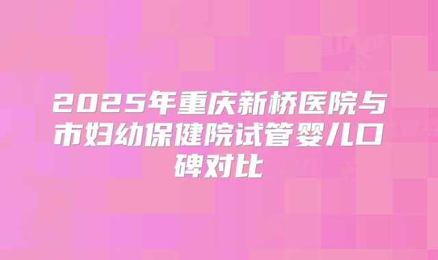 2025年重庆新桥医院与市妇幼保健院试管婴儿口碑对比