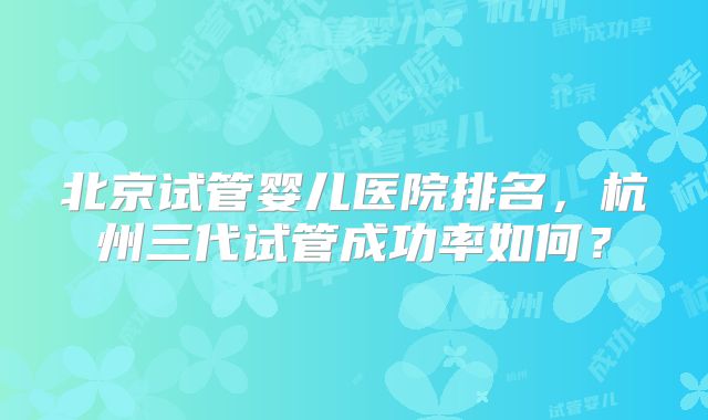 北京试管婴儿医院排名，杭州三代试管成功率如何？
