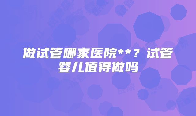 做试管哪家医院**？试管婴儿值得做吗