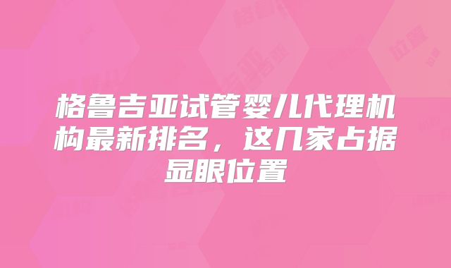 格鲁吉亚试管婴儿代理机构最新排名,这几家占据显眼位置
