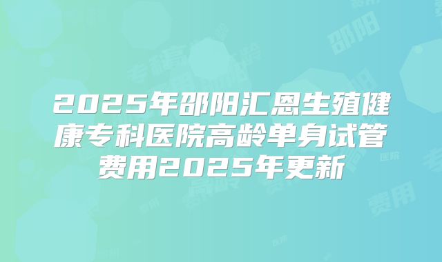 2025年邵阳汇恩生殖健康专科医院高龄单身试管费用2025年更新