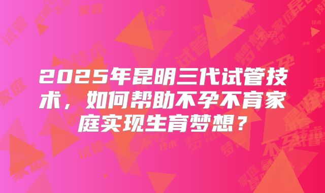 2025年昆明三代试管技术,如何帮助不孕不育家庭实现生育梦想?