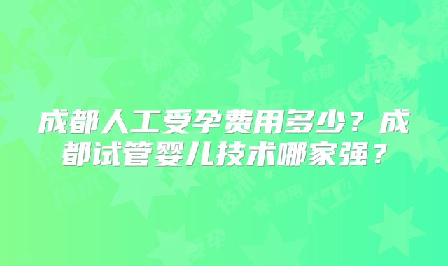 成都人工受孕费用多少？成都试管婴儿技术哪家强？