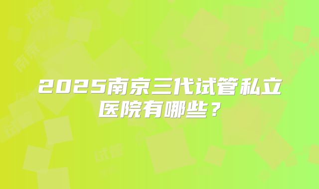 2025南京三代试管私立医院有哪些？