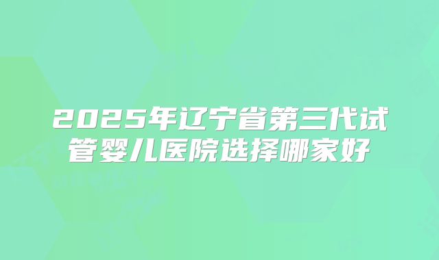 2025年辽宁省第三代试管婴儿医院选择哪家好