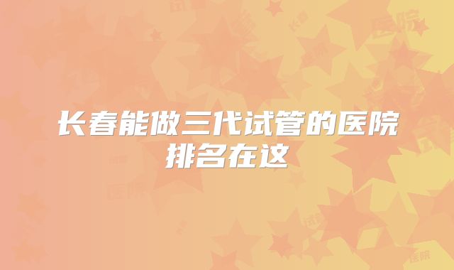长春能做三代试管的医院排名在这