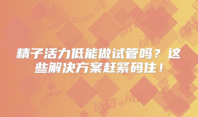 精子活力低能做试管吗？这些解决方案赶紧码住！