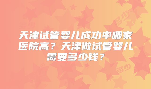 天津试管婴儿成功率哪家医院高？天津做试管婴儿需要多少钱？