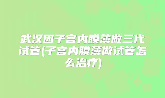 武汉因子宫内膜薄做三代试管(子宫内膜薄做试管怎么治疗)