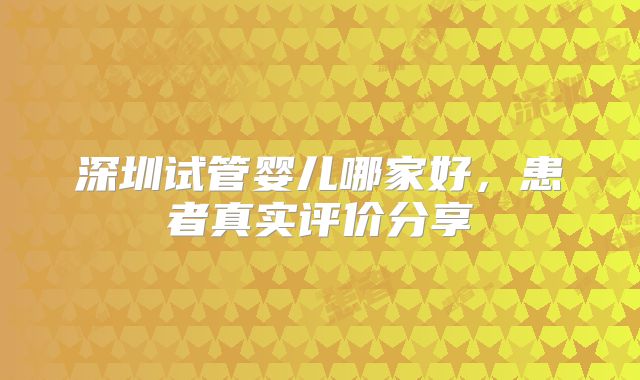 深圳试管婴儿哪家好，患者真实评价分享
