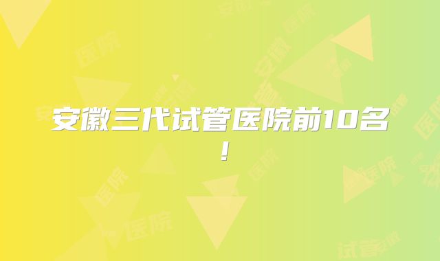 安徽三代试管医院前10名！