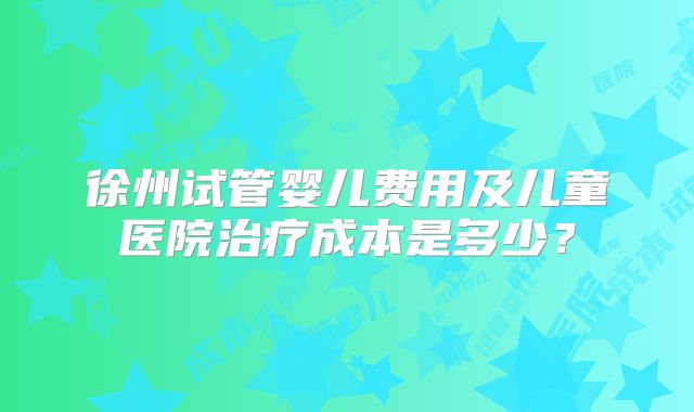 徐州试管婴儿费用及儿童医院治疗成本是多少?