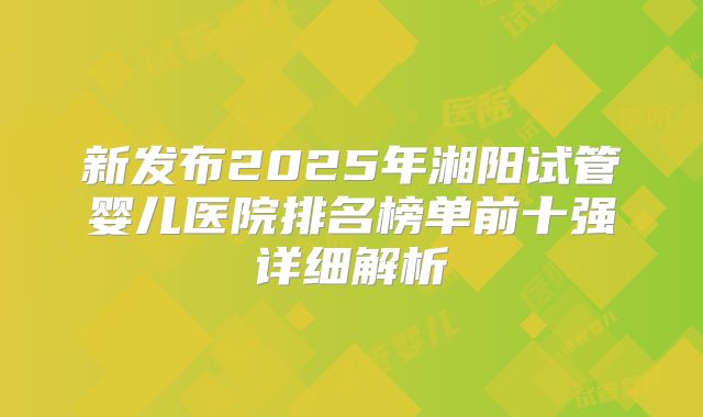 新发布2025年湘阳试管婴儿医院排名榜单前十强详细解析