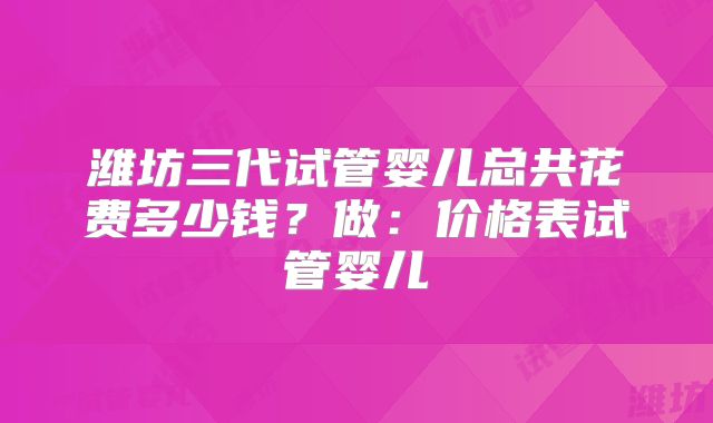 潍坊三代试管婴儿总共花费多少钱？做：价格表试管婴儿