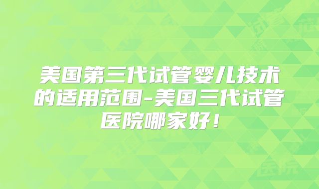 美国第三代试管婴儿技术的适用范围-美国三代试管医院哪家好！