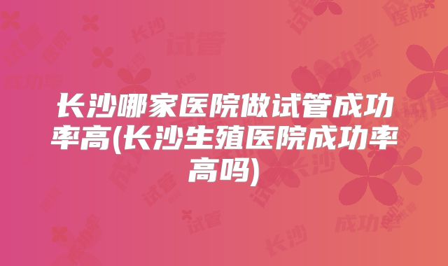 长沙哪家医院做试管成功率高(长沙生殖医院成功率高吗)