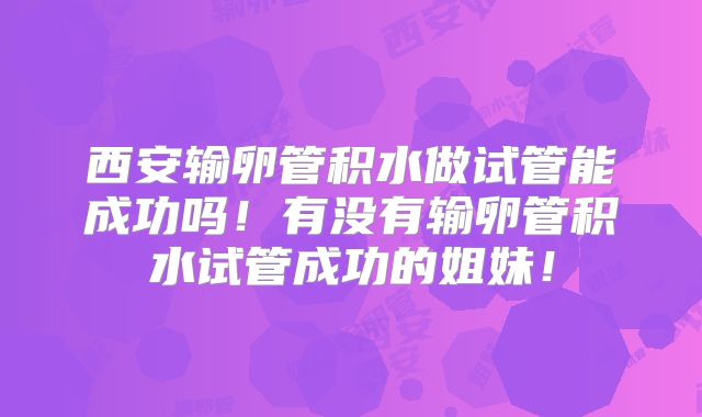 西安输卵管积水做试管能成功吗！有没有输卵管积水试管成功的姐妹！