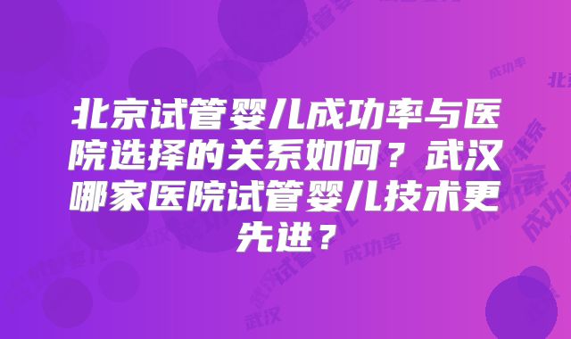 北京试管婴儿成功率与医院选择的关系如何？武汉哪家医院试管婴儿技术更先进？