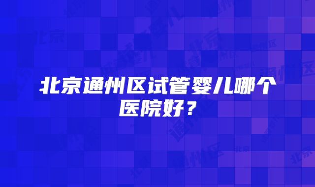 北京通州区试管婴儿哪个医院好？