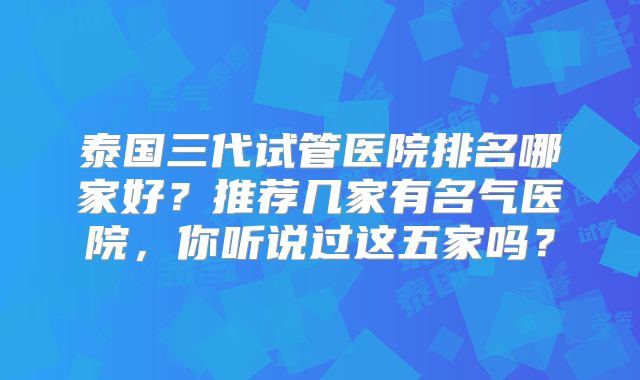 泰国三代试管医院排名哪家好？推荐几家有名气医院，你听说过这五家吗？