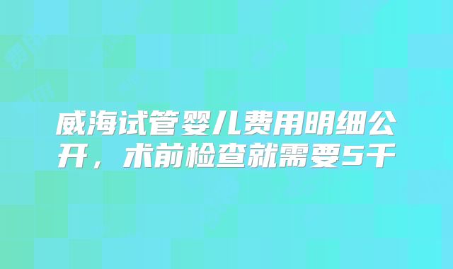 威海试管婴儿费用明细公开，术前检查就需要5千