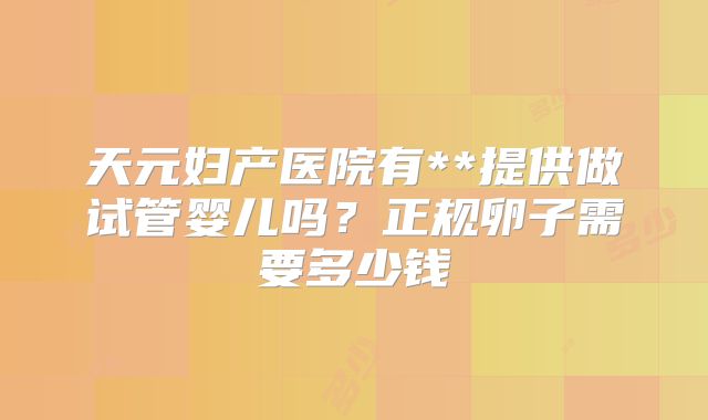 天元妇产医院有**提供做试管婴儿吗?正规卵子需要多少钱