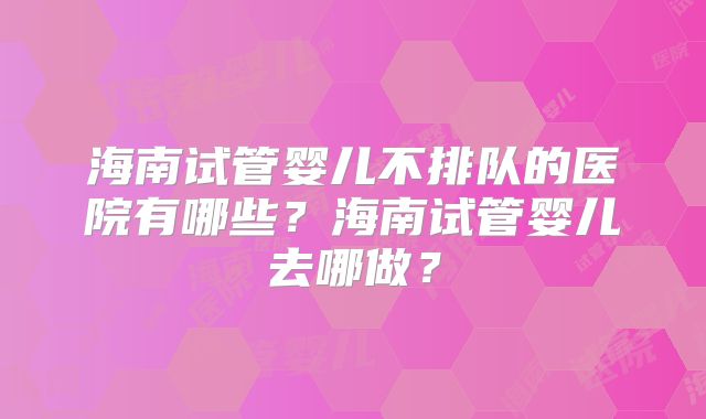 海南试管婴儿不排队的医院有哪些？海南试管婴儿去哪做？