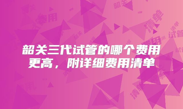 韶关三代试管的哪个费用更高，附详细费用清单