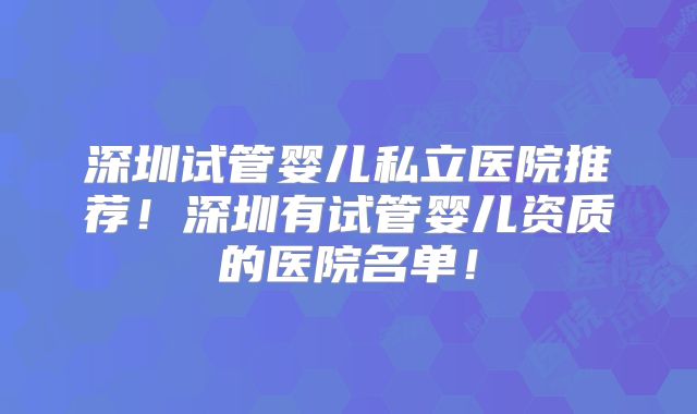 深圳试管婴儿私立医院推荐！深圳有试管婴儿资质的医院名单！