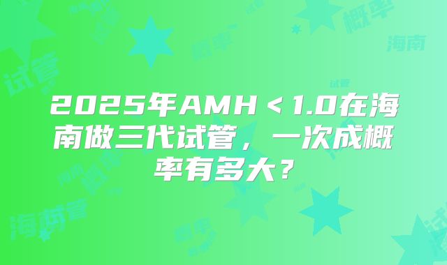 2025年AMH＜1.0在海南做三代试管，一次成概率有多大？