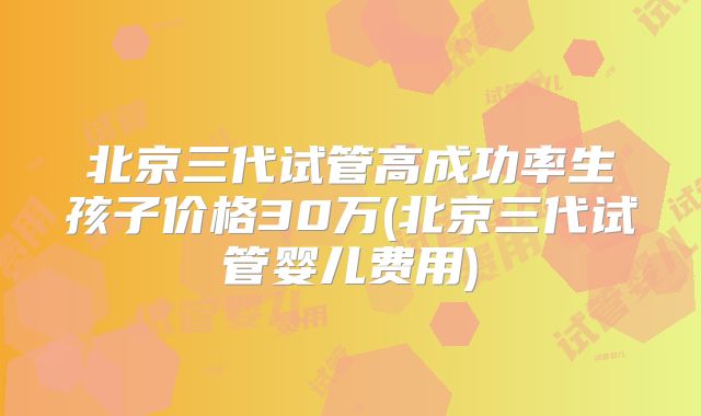 北京三代试管高成功率生孩子价格30万(北京三代试管婴儿费用)
