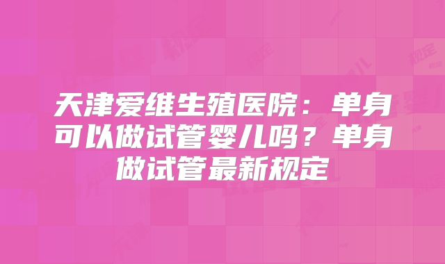天津爱维生殖医院：单身可以做试管婴儿吗？单身做试管最新规定