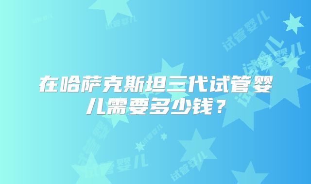 在哈萨克斯坦三代试管婴儿需要多少钱？
