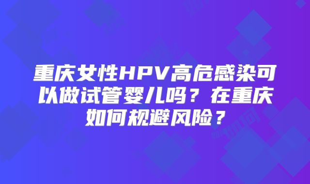 重庆女性HPV高危感染可以做试管婴儿吗？在重庆如何规避风险？