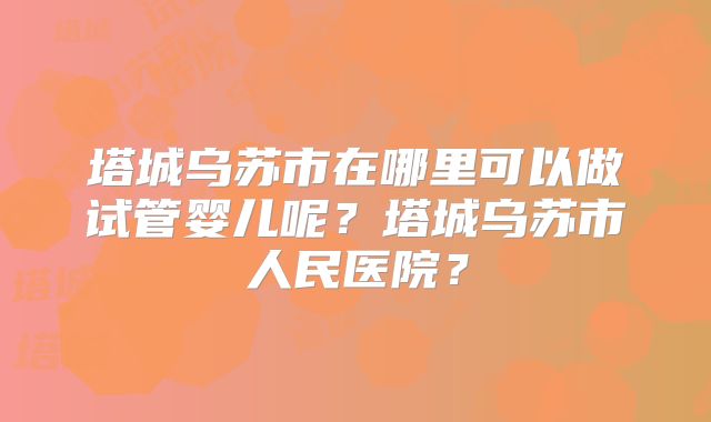 塔城乌苏市在哪里可以做试管婴儿呢？塔城乌苏市人民医院？
