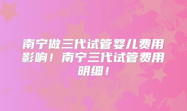 南宁做三代试管婴儿费用影响！南宁三代试管费用明细！