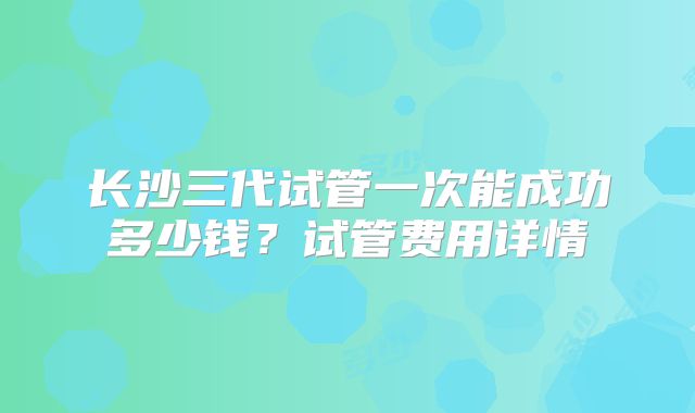 长沙三代试管一次能成功多少钱？试管费用详情