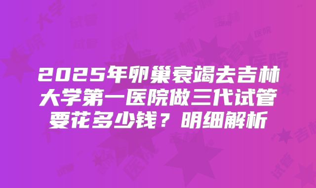 2025年卵巢衰竭去吉林大学第一医院做三代试管要花多少钱？明细解析