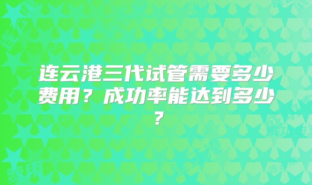 连云港三代试管需要多少费用？成功率能达到多少？