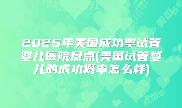2025年美国成功率试管婴儿医院盘点(美国试管婴儿的成功概率怎么样)
