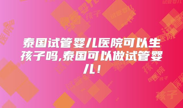 泰国试管婴儿医院可以生孩子吗,泰国可以做试管婴儿!