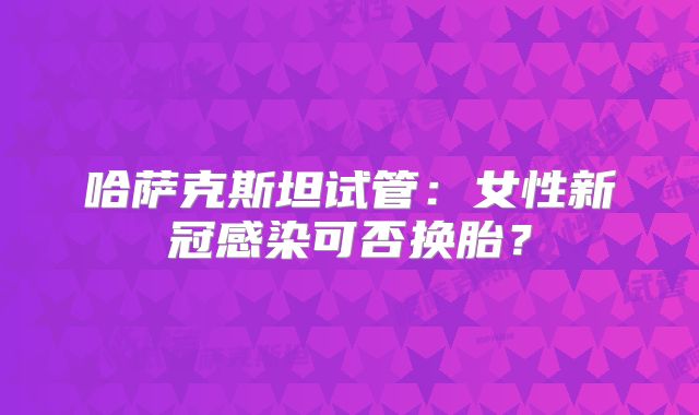 哈萨克斯坦试管：女性新冠感染可否换胎？