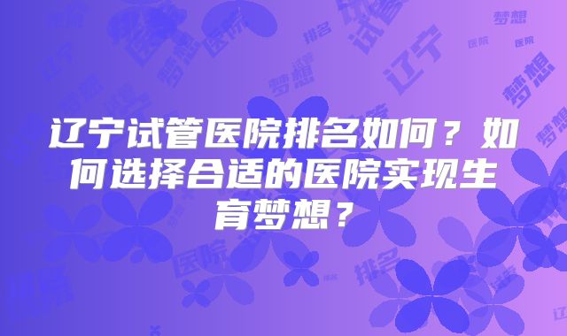 辽宁试管医院排名如何？如何选择合适的医院实现生育梦想？