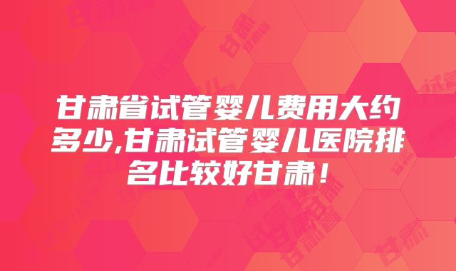 甘肃省试管婴儿费用大约多少,甘肃试管婴儿医院排名比较好甘肃！