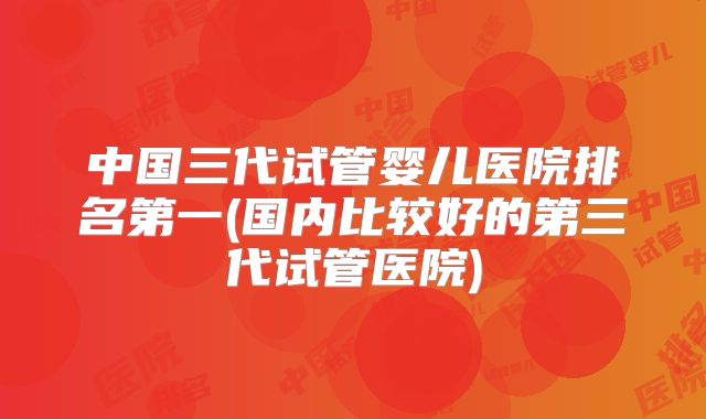 中国三代试管婴儿医院排名第一(国内比较好的第三代试管医院)