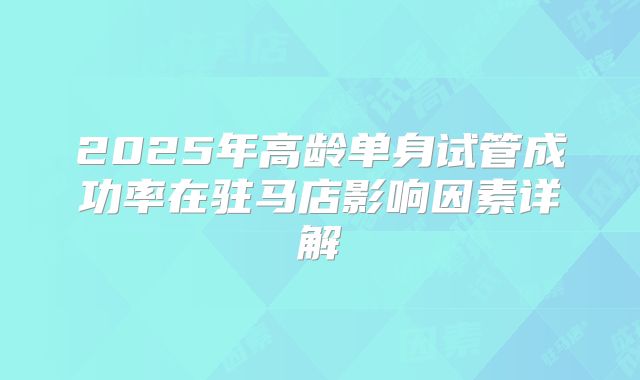 2025年高龄单身试管成功率在驻马店影响因素详解