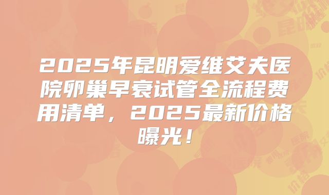 2025年昆明爱维艾夫医院卵巢早衰试管全流程费用清单，2025最新价格曝光！